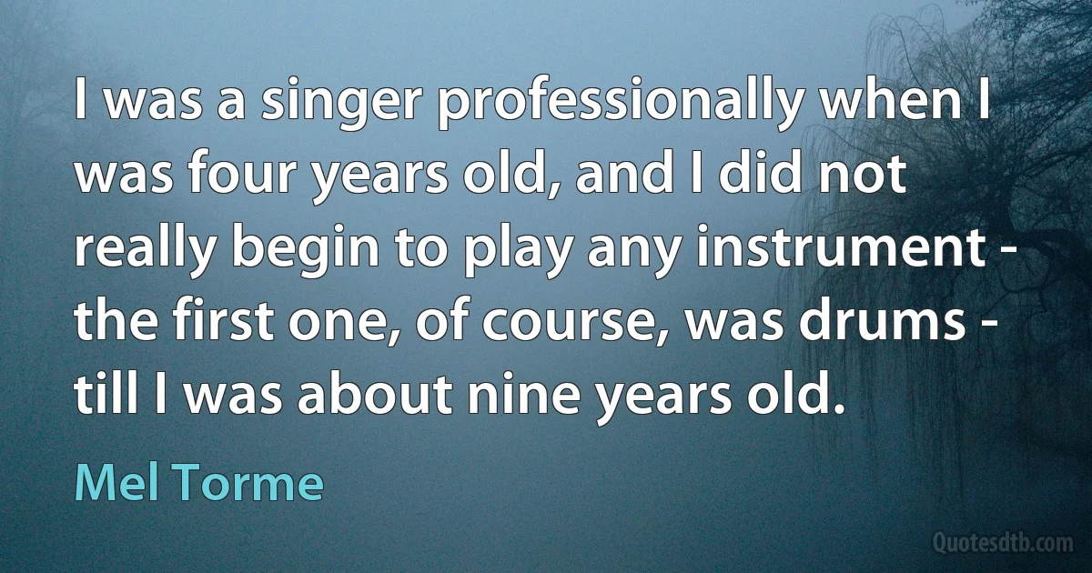 I was a singer professionally when I was four years old, and I did not really begin to play any instrument - the first one, of course, was drums - till I was about nine years old. (Mel Torme)