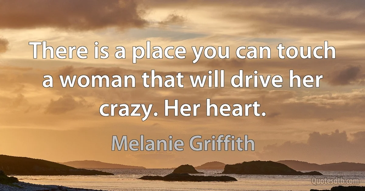 There is a place you can touch a woman that will drive her crazy. Her heart. (Melanie Griffith)