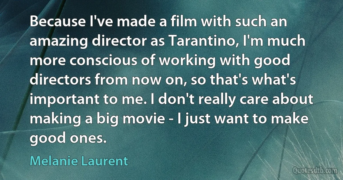 Because I've made a film with such an amazing director as Tarantino, I'm much more conscious of working with good directors from now on, so that's what's important to me. I don't really care about making a big movie - I just want to make good ones. (Melanie Laurent)