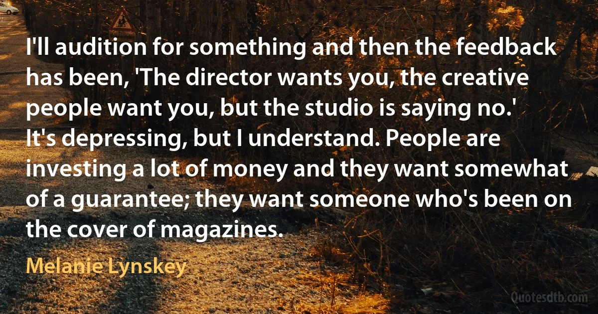 I'll audition for something and then the feedback has been, 'The director wants you, the creative people want you, but the studio is saying no.' It's depressing, but I understand. People are investing a lot of money and they want somewhat of a guarantee; they want someone who's been on the cover of magazines. (Melanie Lynskey)