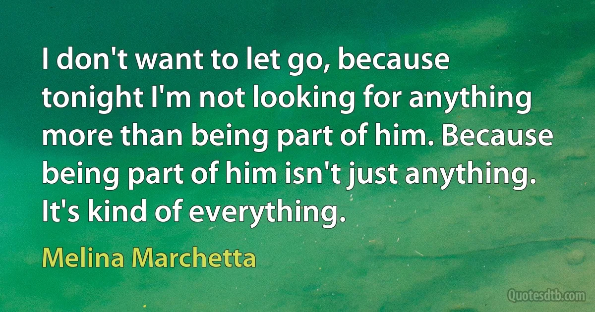 I don't want to let go, because tonight I'm not looking for anything more than being part of him. Because being part of him isn't just anything. It's kind of everything. (Melina Marchetta)