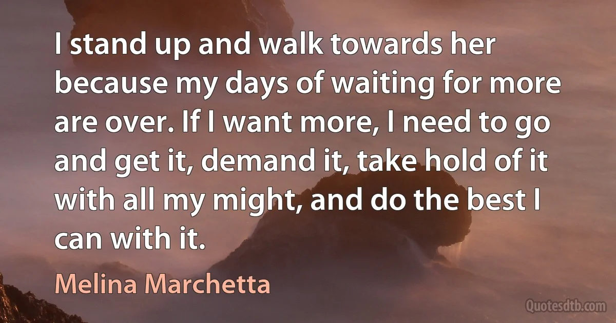 I stand up and walk towards her because my days of waiting for more are over. If I want more, I need to go and get it, demand it, take hold of it with all my might, and do the best I can with it. (Melina Marchetta)