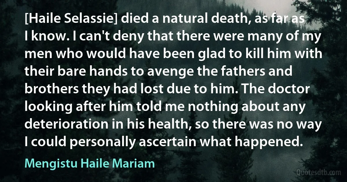 [Haile Selassie] died a natural death, as far as I know. I can't deny that there were many of my men who would have been glad to kill him with their bare hands to avenge the fathers and brothers they had lost due to him. The doctor looking after him told me nothing about any deterioration in his health, so there was no way I could personally ascertain what happened. (Mengistu Haile Mariam)