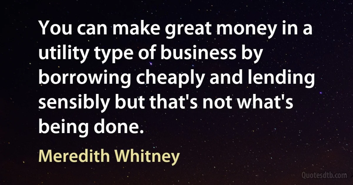 You can make great money in a utility type of business by borrowing cheaply and lending sensibly but that's not what's being done. (Meredith Whitney)