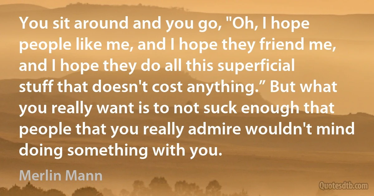 You sit around and you go, "Oh, I hope people like me, and I hope they friend me, and I hope they do all this superficial stuff that doesn't cost anything.” But what you really want is to not suck enough that people that you really admire wouldn't mind doing something with you. (Merlin Mann)