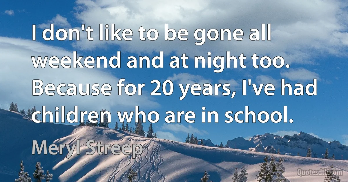 I don't like to be gone all weekend and at night too. Because for 20 years, I've had children who are in school. (Meryl Streep)