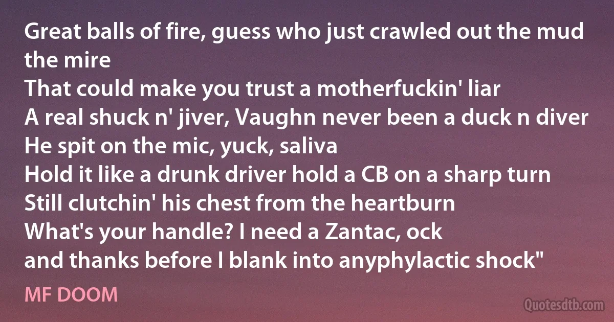 Great balls of fire, guess who just crawled out the mud the mire
That could make you trust a motherfuckin' liar
A real shuck n' jiver, Vaughn never been a duck n diver
He spit on the mic, yuck, saliva
Hold it like a drunk driver hold a CB on a sharp turn
Still clutchin' his chest from the heartburn
What's your handle? I need a Zantac, ock
and thanks before I blank into anyphylactic shock" (MF DOOM)