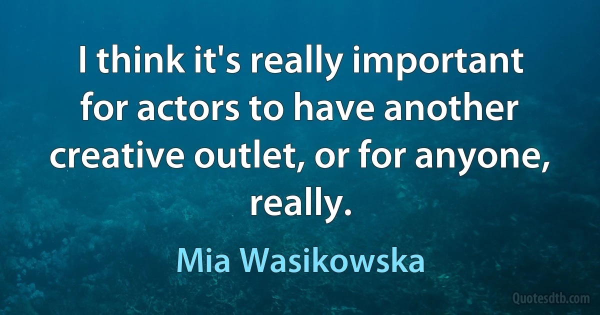 I think it's really important for actors to have another creative outlet, or for anyone, really. (Mia Wasikowska)