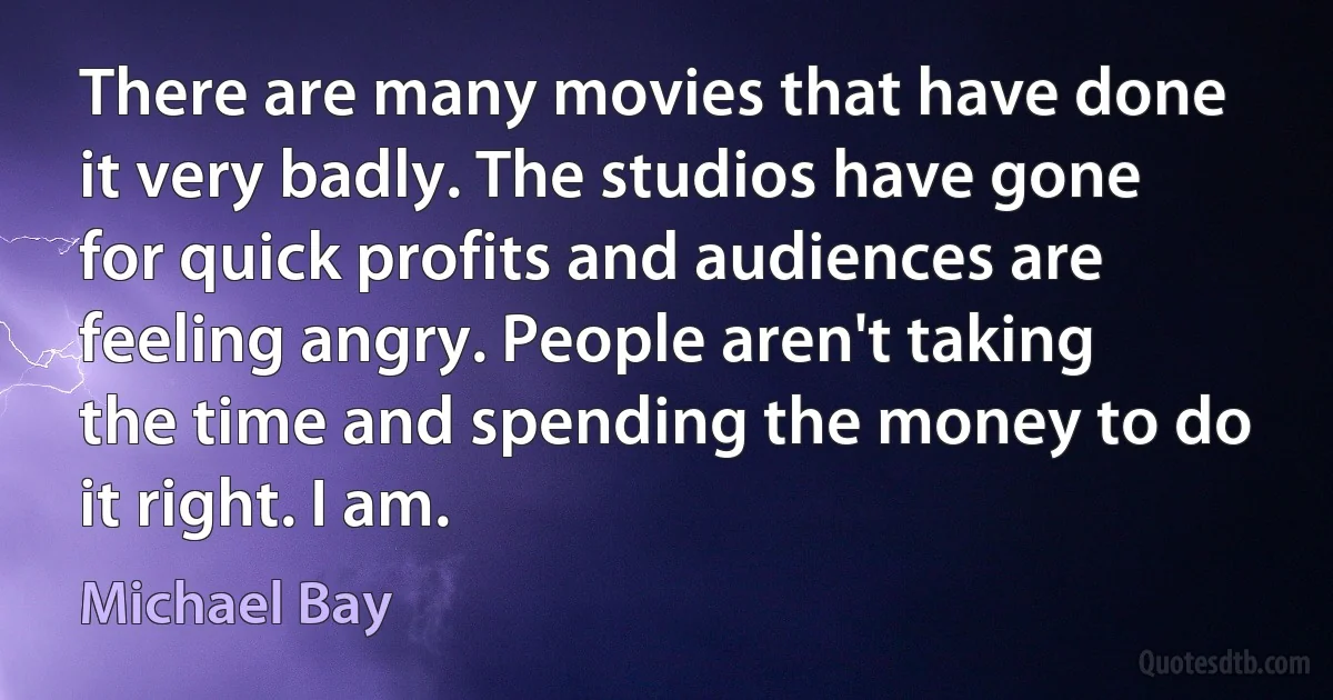 There are many movies that have done it very badly. The studios have gone for quick profits and audiences are feeling angry. People aren't taking the time and spending the money to do it right. I am. (Michael Bay)