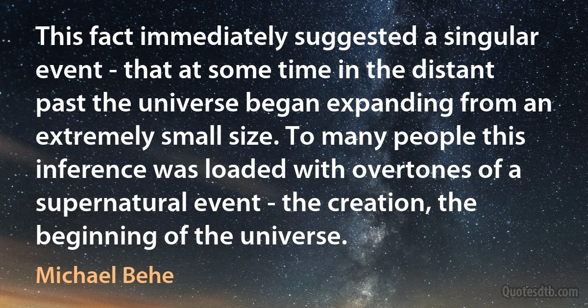 This fact immediately suggested a singular event - that at some time in the distant past the universe began expanding from an extremely small size. To many people this inference was loaded with overtones of a supernatural event - the creation, the beginning of the universe. (Michael Behe)