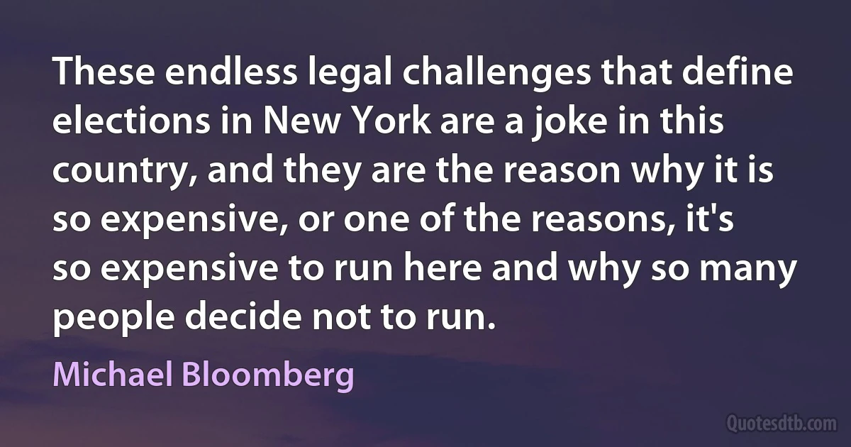 These endless legal challenges that define elections in New York are a joke in this country, and they are the reason why it is so expensive, or one of the reasons, it's so expensive to run here and why so many people decide not to run. (Michael Bloomberg)