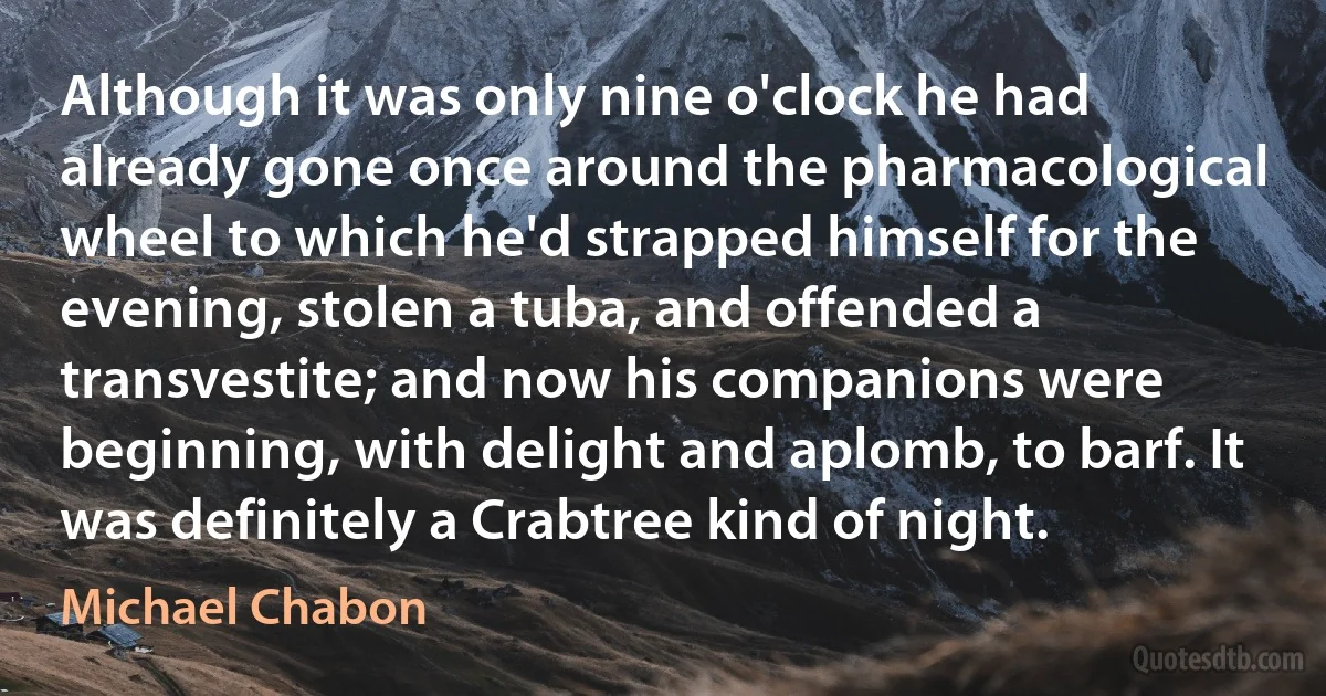 Although it was only nine o'clock he had already gone once around the pharmacological wheel to which he'd strapped himself for the evening, stolen a tuba, and offended a transvestite; and now his companions were beginning, with delight and aplomb, to barf. It was definitely a Crabtree kind of night. (Michael Chabon)