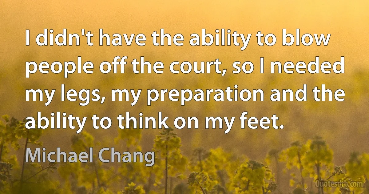 I didn't have the ability to blow people off the court, so I needed my legs, my preparation and the ability to think on my feet. (Michael Chang)