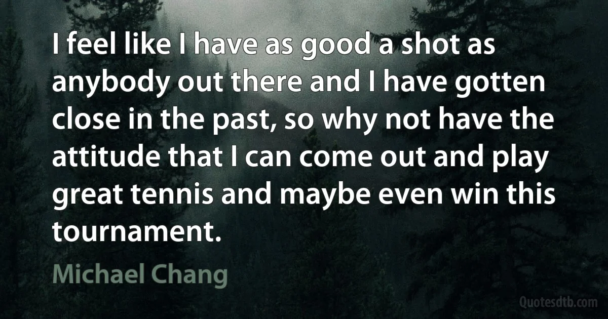 I feel like I have as good a shot as anybody out there and I have gotten close in the past, so why not have the attitude that I can come out and play great tennis and maybe even win this tournament. (Michael Chang)