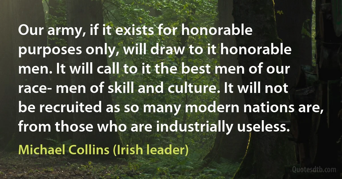 Our army, if it exists for honorable purposes only, will draw to it honorable men. It will call to it the best men of our race- men of skill and culture. It will not be recruited as so many modern nations are, from those who are industrially useless. (Michael Collins (Irish leader))