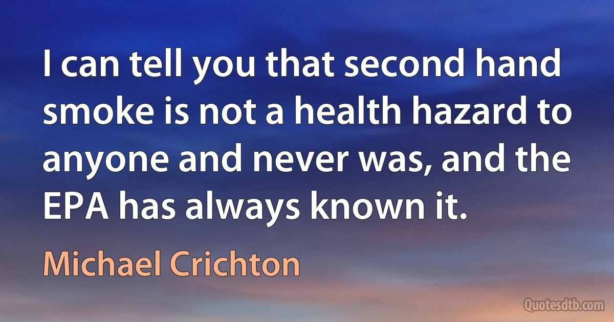 I can tell you that second hand smoke is not a health hazard to anyone and never was, and the EPA has always known it. (Michael Crichton)