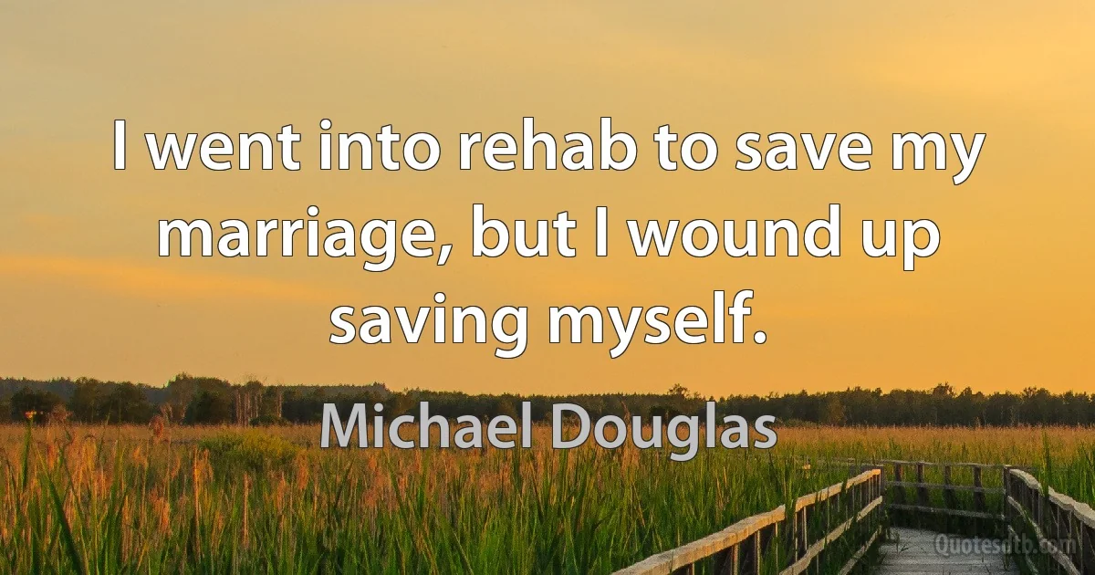 I went into rehab to save my marriage, but I wound up saving myself. (Michael Douglas)