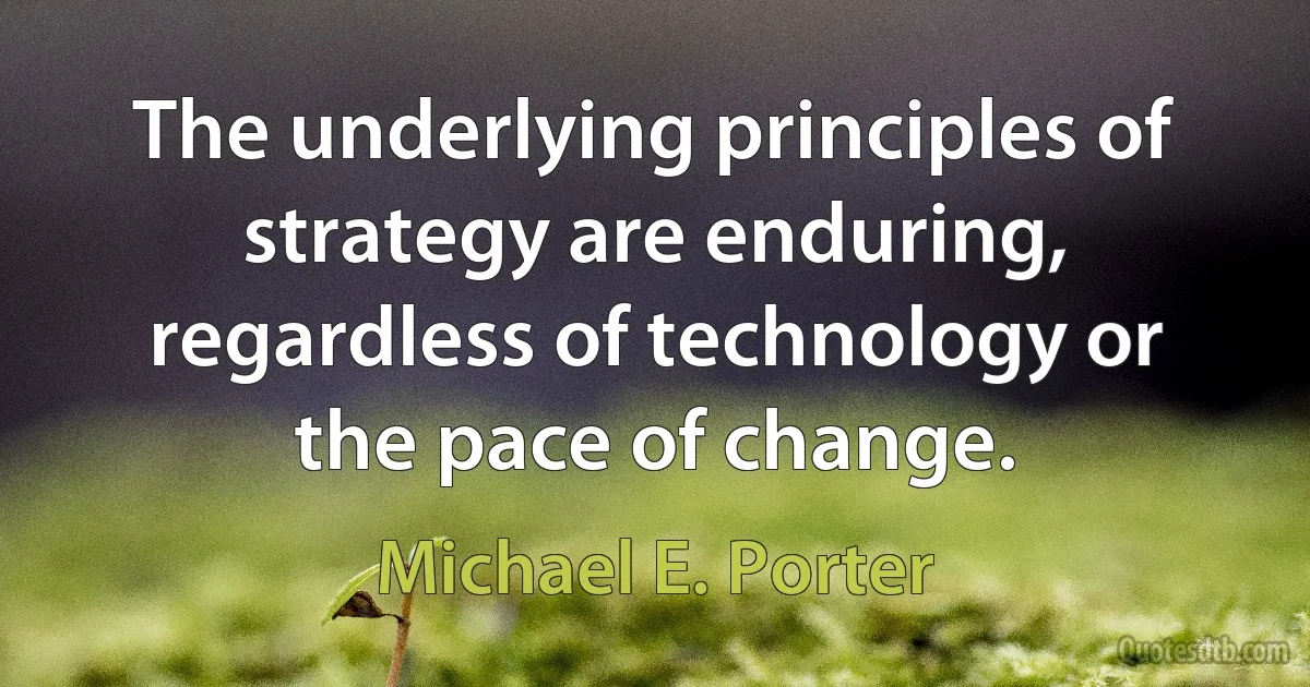 The underlying principles of strategy are enduring, regardless of technology or the pace of change. (Michael E. Porter)