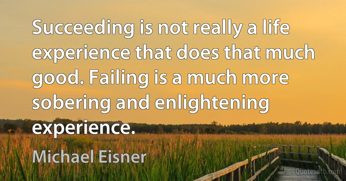 Succeeding is not really a life experience that does that much good. Failing is a much more sobering and enlightening experience. (Michael Eisner)