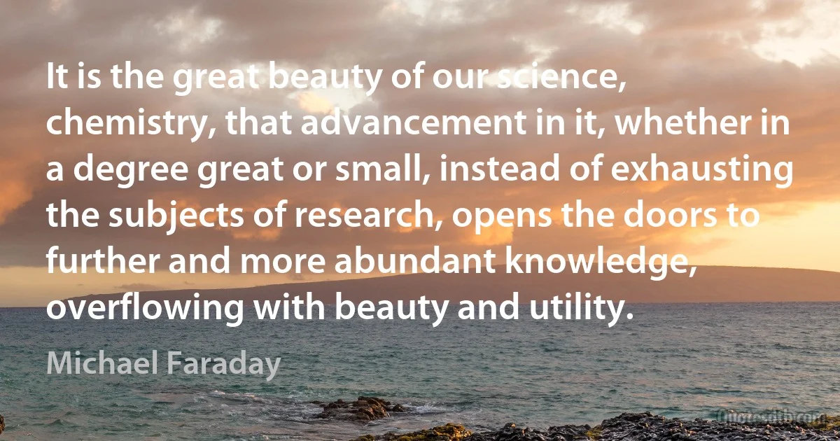 It is the great beauty of our science, chemistry, that advancement in it, whether in a degree great or small, instead of exhausting the subjects of research, opens the doors to further and more abundant knowledge, overflowing with beauty and utility. (Michael Faraday)