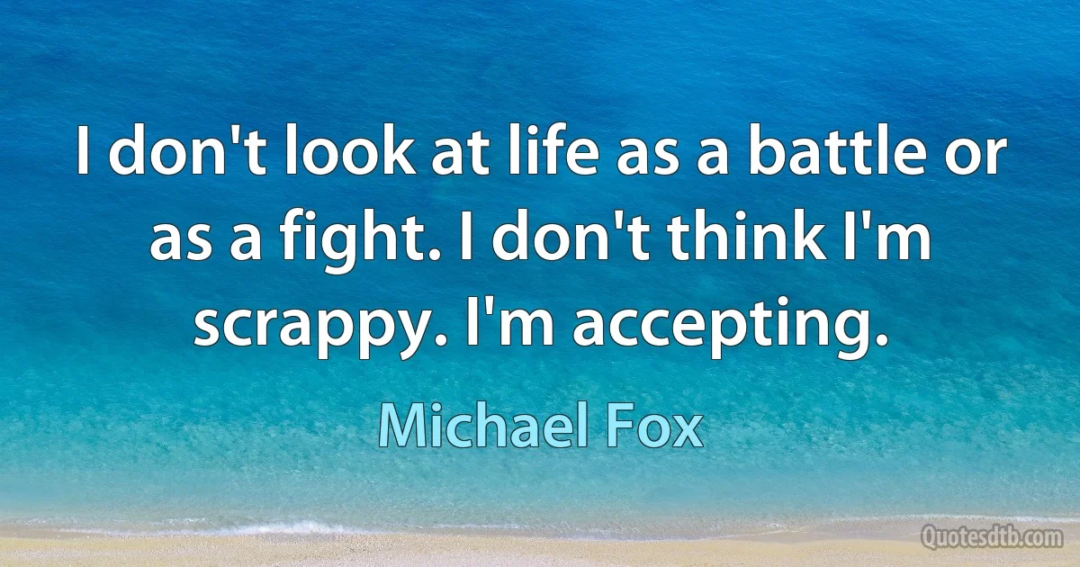 I don't look at life as a battle or as a fight. I don't think I'm scrappy. I'm accepting. (Michael Fox)