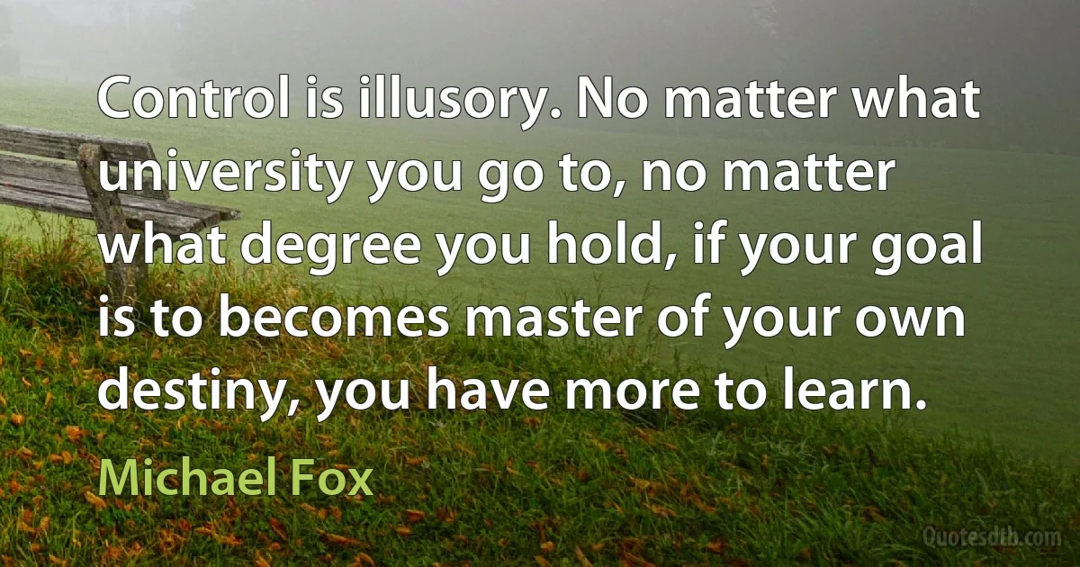 Control is illusory. No matter what university you go to, no matter what degree you hold, if your goal is to becomes master of your own destiny, you have more to learn. (Michael Fox)