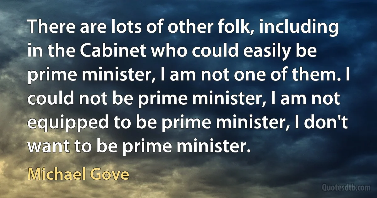 There are lots of other folk, including in the Cabinet who could easily be prime minister, I am not one of them. I could not be prime minister, I am not equipped to be prime minister, I don't want to be prime minister. (Michael Gove)