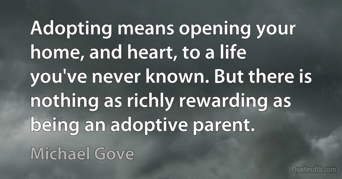 Adopting means opening your home, and heart, to a life you've never known. But there is nothing as richly rewarding as being an adoptive parent. (Michael Gove)