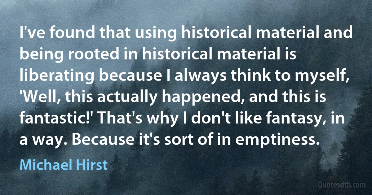 I've found that using historical material and being rooted in historical material is liberating because I always think to myself, 'Well, this actually happened, and this is fantastic!' That's why I don't like fantasy, in a way. Because it's sort of in emptiness. (Michael Hirst)