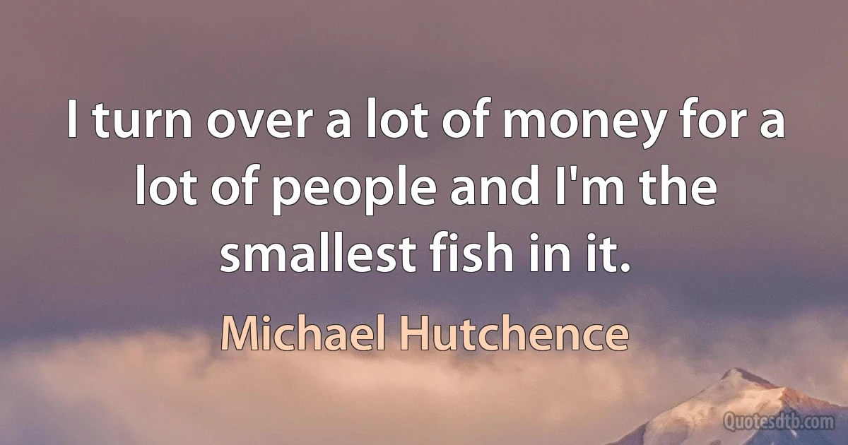 I turn over a lot of money for a lot of people and I'm the smallest fish in it. (Michael Hutchence)