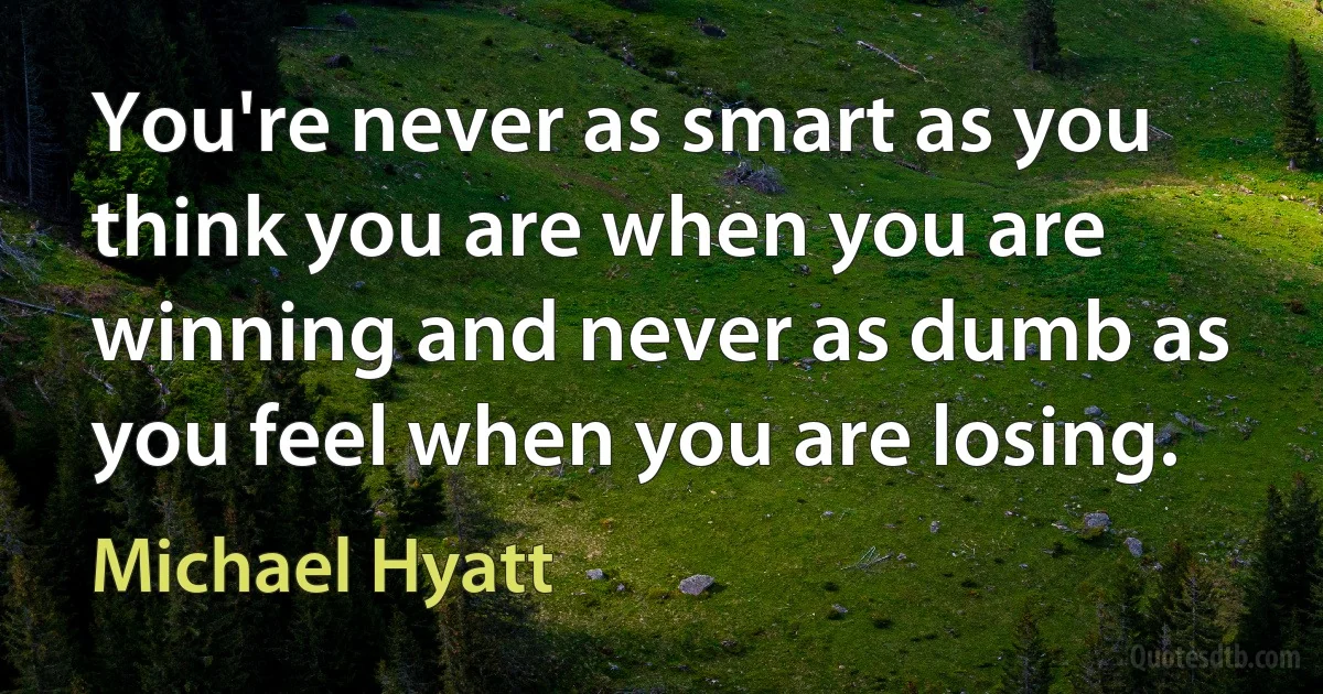 You're never as smart as you think you are when you are winning and never as dumb as you feel when you are losing. (Michael Hyatt)