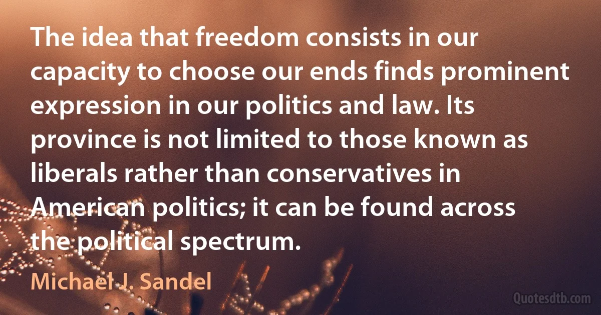 The idea that freedom consists in our capacity to choose our ends finds prominent expression in our politics and law. Its province is not limited to those known as liberals rather than conservatives in American politics; it can be found across the political spectrum. (Michael J. Sandel)