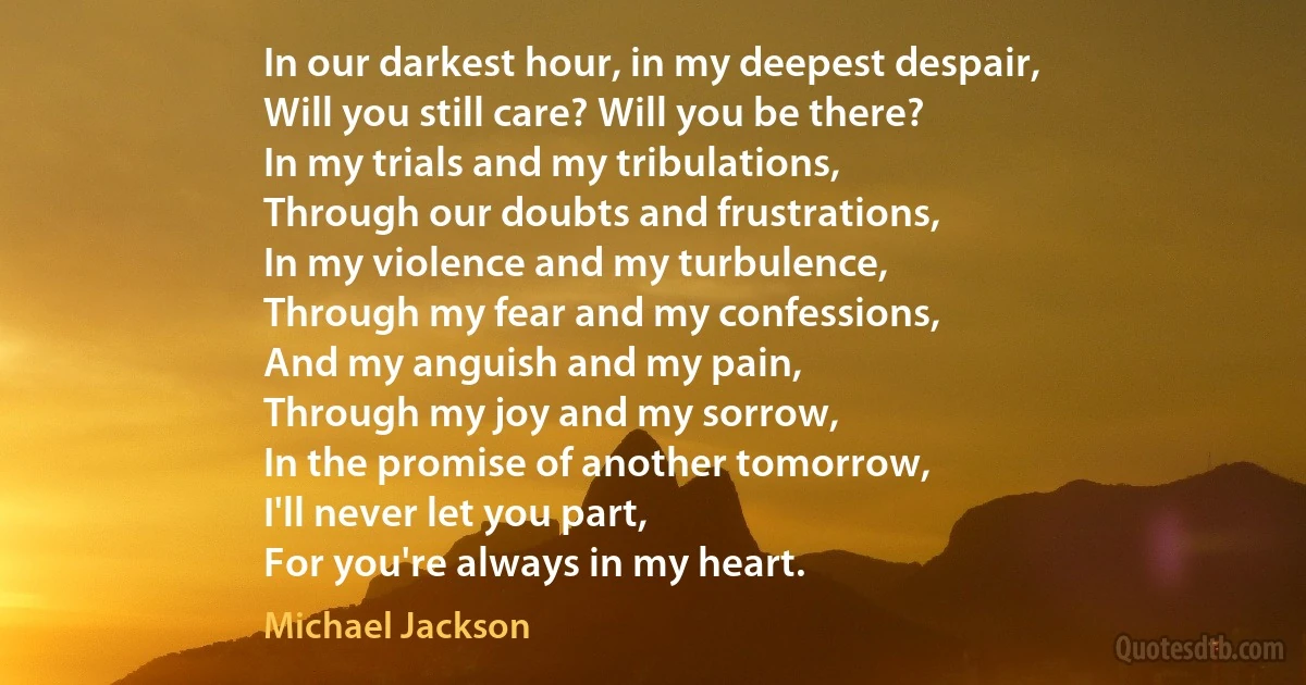 In our darkest hour, in my deepest despair,
Will you still care? Will you be there?
In my trials and my tribulations,
Through our doubts and frustrations,
In my violence and my turbulence,
Through my fear and my confessions,
And my anguish and my pain,
Through my joy and my sorrow,
In the promise of another tomorrow,
I'll never let you part,
For you're always in my heart. (Michael Jackson)