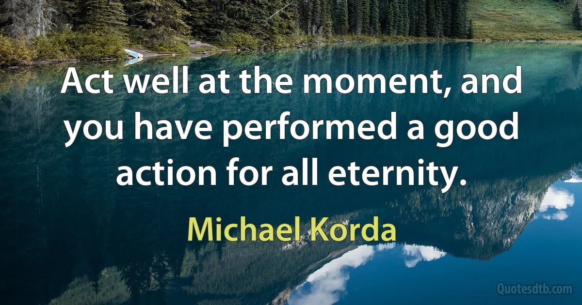 Act well at the moment, and you have performed a good action for all eternity. (Michael Korda)