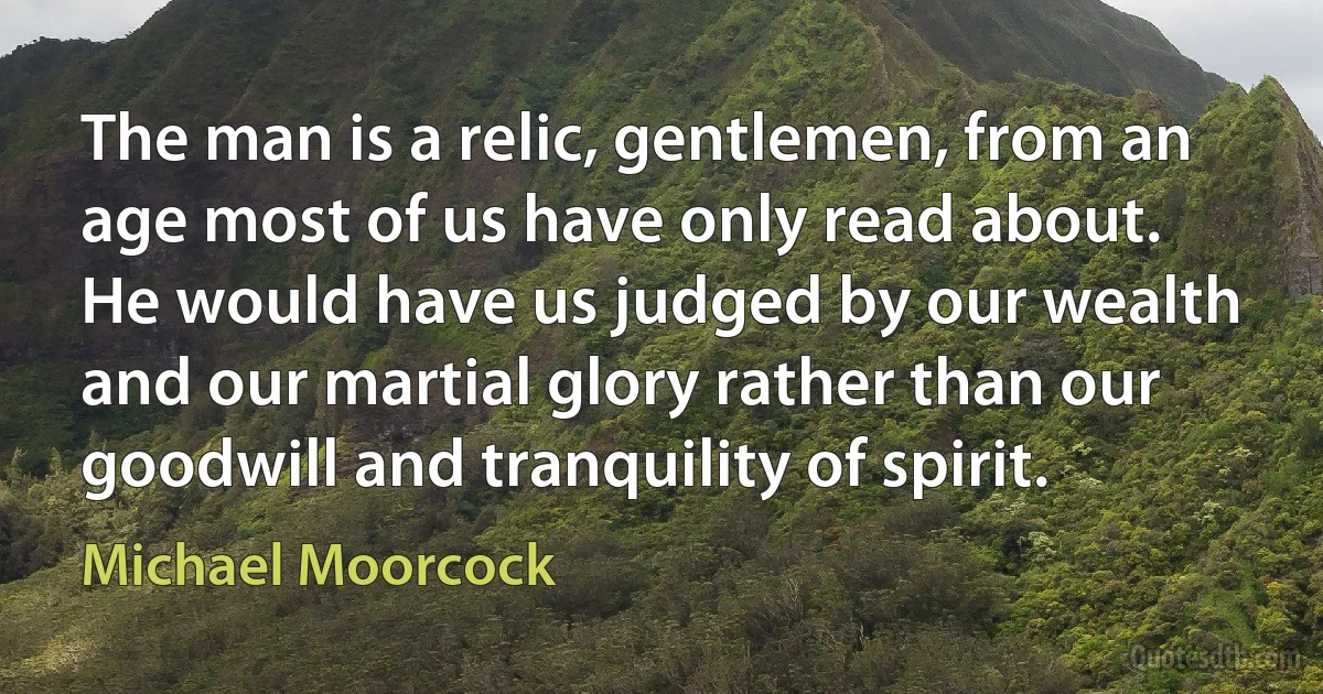 The man is a relic, gentlemen, from an age most of us have only read about. He would have us judged by our wealth and our martial glory rather than our goodwill and tranquility of spirit. (Michael Moorcock)