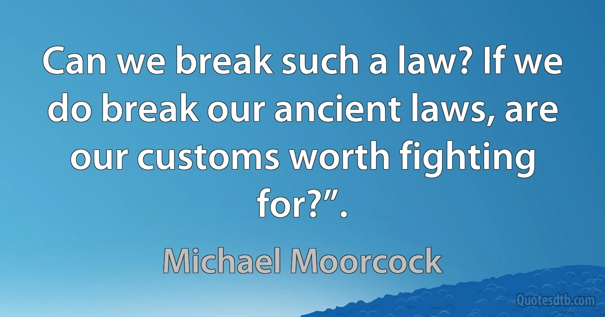 Can we break such a law? If we do break our ancient laws, are our customs worth fighting for?”. (Michael Moorcock)