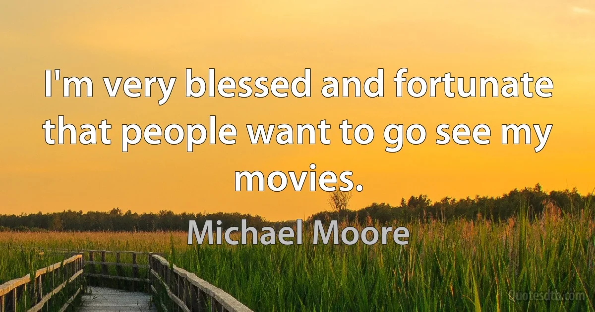 I'm very blessed and fortunate that people want to go see my movies. (Michael Moore)