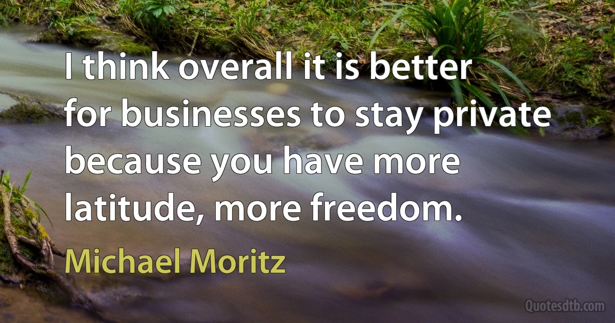 I think overall it is better for businesses to stay private because you have more latitude, more freedom. (Michael Moritz)