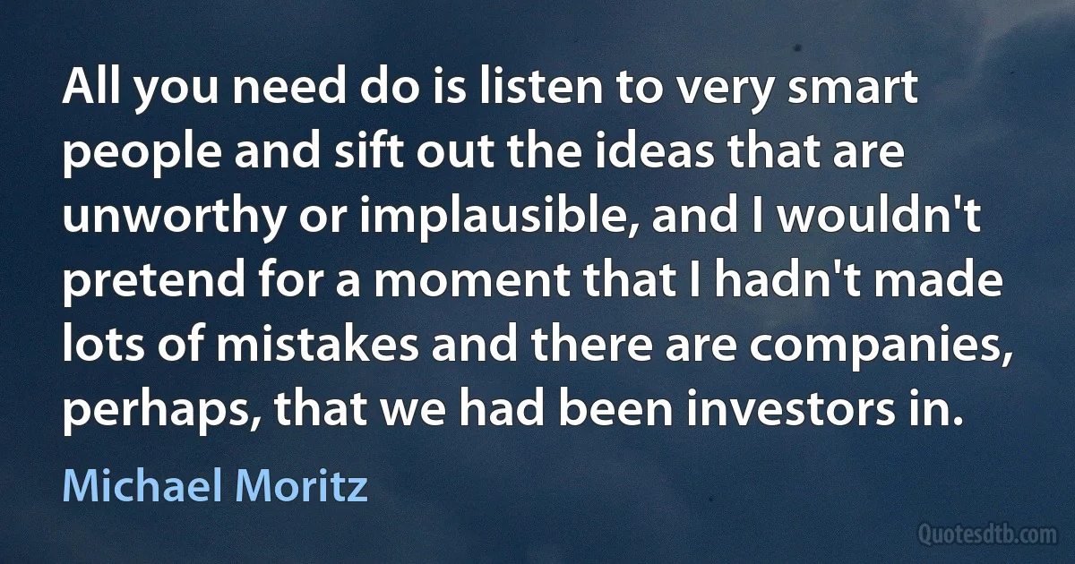 All you need do is listen to very smart people and sift out the ideas that are unworthy or implausible, and I wouldn't pretend for a moment that I hadn't made lots of mistakes and there are companies, perhaps, that we had been investors in. (Michael Moritz)