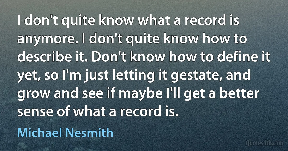 I don't quite know what a record is anymore. I don't quite know how to describe it. Don't know how to define it yet, so I'm just letting it gestate, and grow and see if maybe I'll get a better sense of what a record is. (Michael Nesmith)