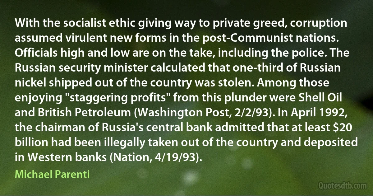 With the socialist ethic giving way to private greed, corruption assumed virulent new forms in the post-Communist nations. Officials high and low are on the take, including the police. The Russian security minister calculated that one-third of Russian nickel shipped out of the country was stolen. Among those enjoying "staggering profits" from this plunder were Shell Oil and British Petroleum (Washington Post, 2/2/93). In April 1992, the chairman of Russia's central bank admitted that at least $20 billion had been illegally taken out of the country and deposited in Western banks (Nation, 4/19/93). (Michael Parenti)