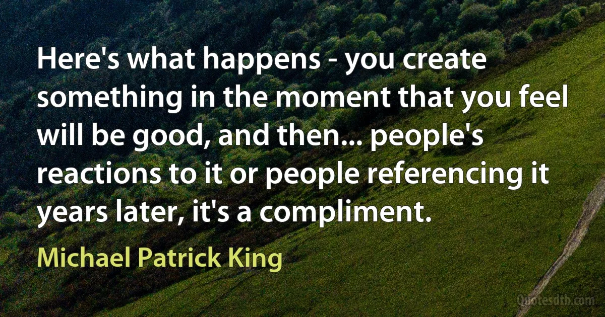 Here's what happens - you create something in the moment that you feel will be good, and then... people's reactions to it or people referencing it years later, it's a compliment. (Michael Patrick King)