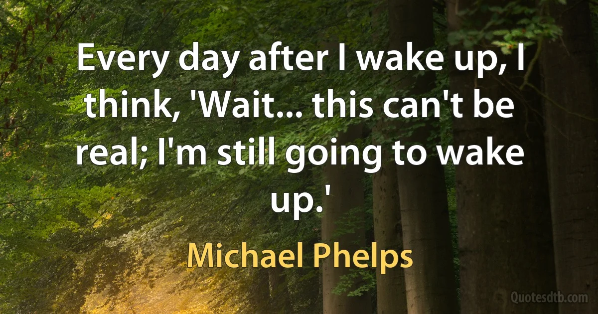 Every day after I wake up, I think, 'Wait... this can't be real; I'm still going to wake up.' (Michael Phelps)