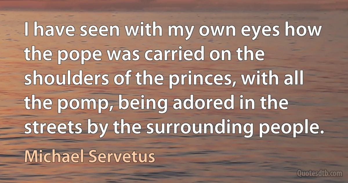 I have seen with my own eyes how the pope was carried on the shoulders of the princes, with all the pomp, being adored in the streets by the surrounding people. (Michael Servetus)