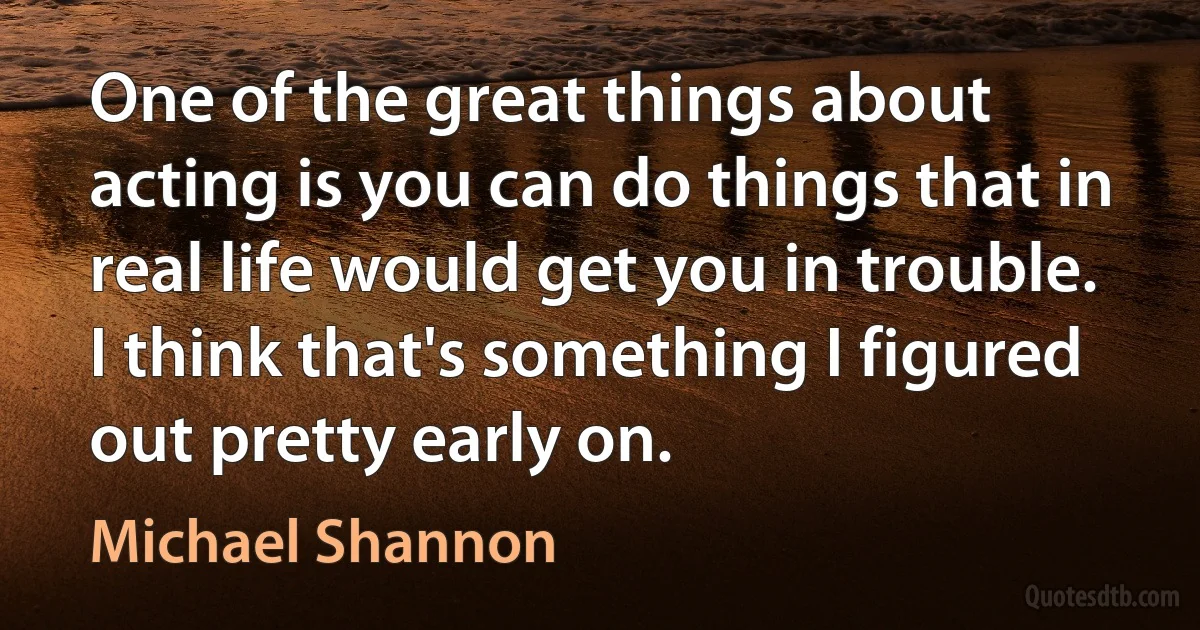 One of the great things about acting is you can do things that in real life would get you in trouble. I think that's something I figured out pretty early on. (Michael Shannon)