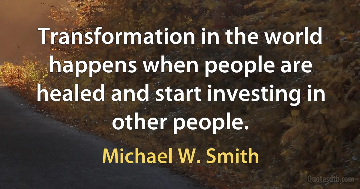 Transformation in the world happens when people are healed and start investing in other people. (Michael W. Smith)