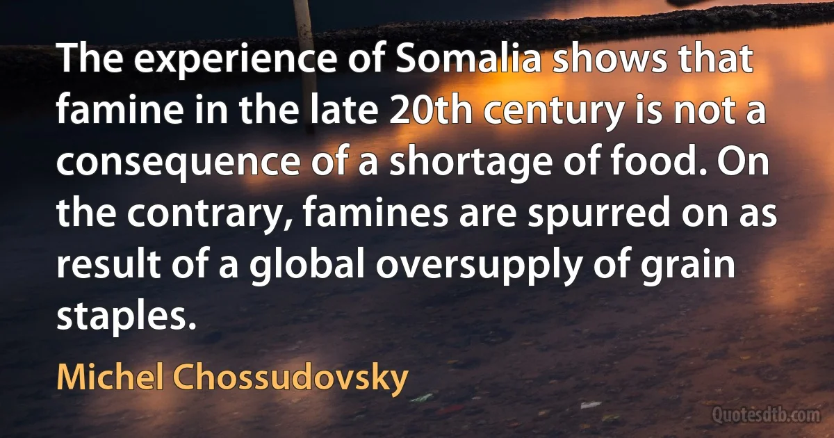 The experience of Somalia shows that famine in the late 20th century is not a consequence of a shortage of food. On the contrary, famines are spurred on as result of a global oversupply of grain staples. (Michel Chossudovsky)