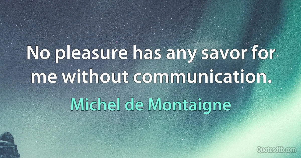 No pleasure has any savor for me without communication. (Michel de Montaigne)