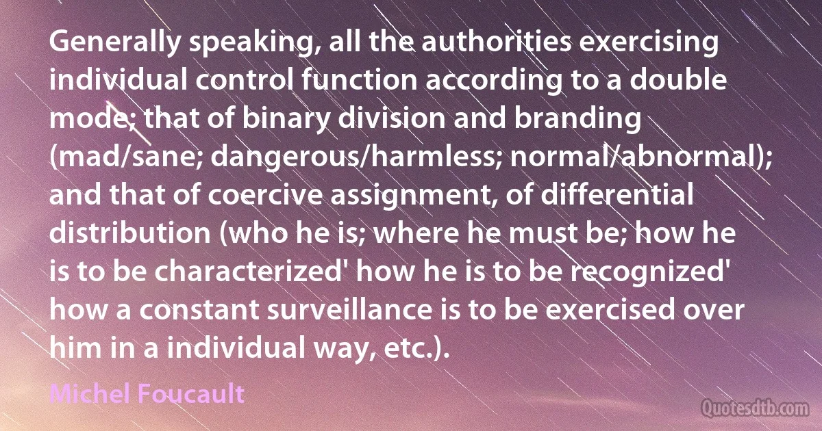 Generally speaking, all the authorities exercising individual control function according to a double mode; that of binary division and branding (mad/sane; dangerous/harmless; normal/abnormal); and that of coercive assignment, of differential distribution (who he is; where he must be; how he is to be characterized' how he is to be recognized' how a constant surveillance is to be exercised over him in a individual way, etc.). (Michel Foucault)