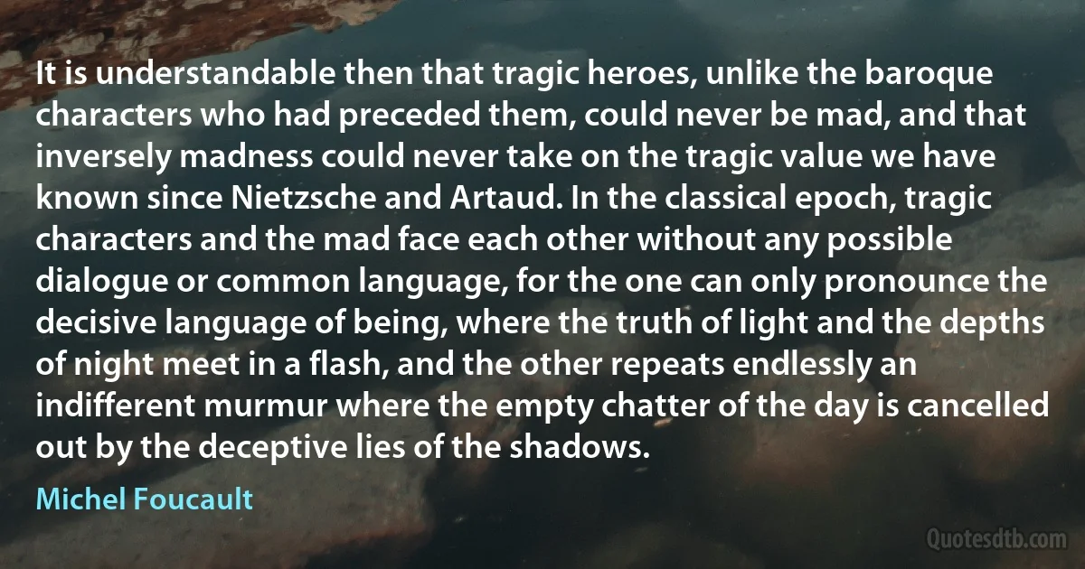 It is understandable then that tragic heroes, unlike the baroque characters who had preceded them, could never be mad, and that inversely madness could never take on the tragic value we have known since Nietzsche and Artaud. In the classical epoch, tragic characters and the mad face each other without any possible dialogue or common language, for the one can only pronounce the decisive language of being, where the truth of light and the depths of night meet in a flash, and the other repeats endlessly an indifferent murmur where the empty chatter of the day is cancelled out by the deceptive lies of the shadows. (Michel Foucault)